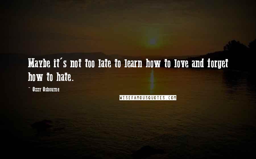 Ozzy Osbourne Quotes: Maybe it's not too late to learn how to love and forget how to hate.