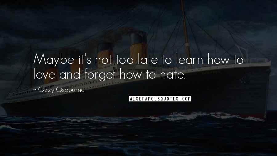 Ozzy Osbourne Quotes: Maybe it's not too late to learn how to love and forget how to hate.