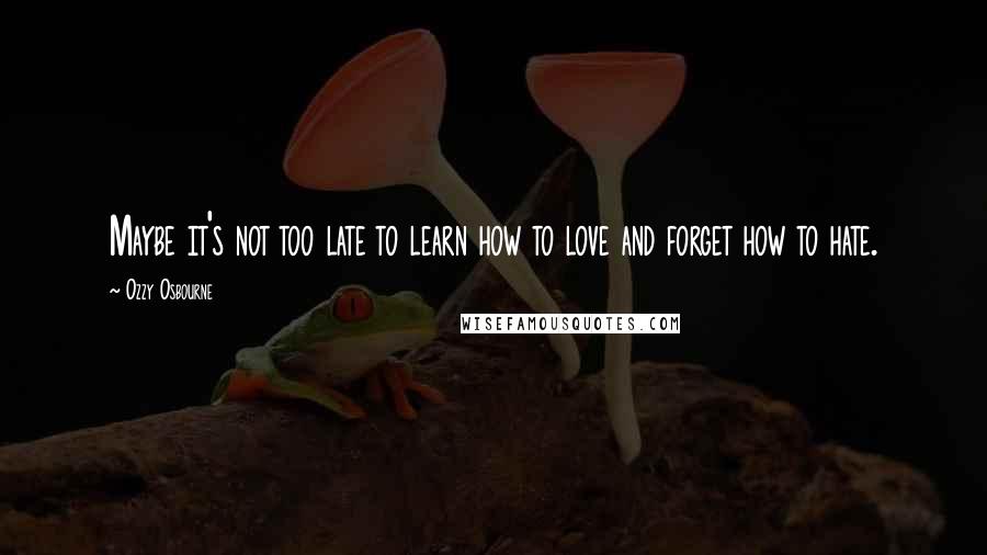 Ozzy Osbourne Quotes: Maybe it's not too late to learn how to love and forget how to hate.