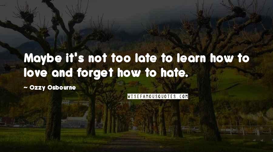 Ozzy Osbourne Quotes: Maybe it's not too late to learn how to love and forget how to hate.