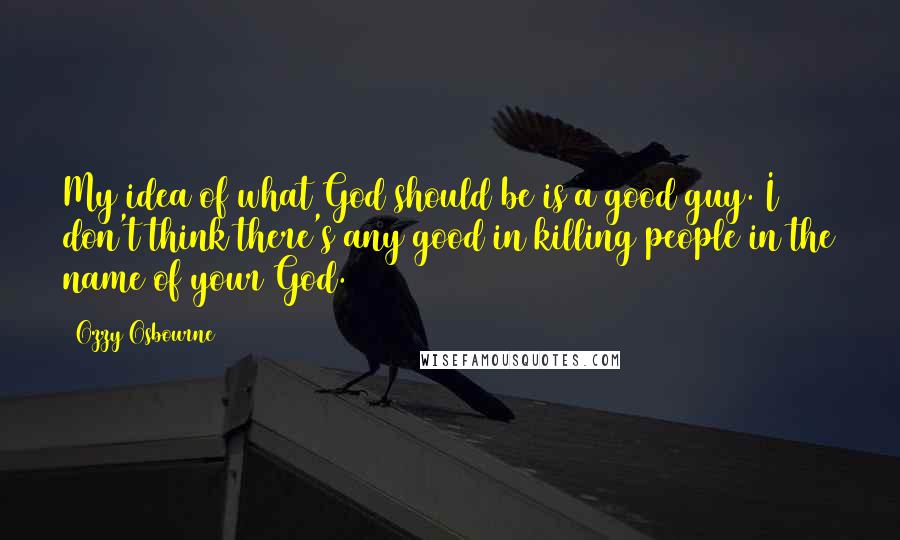 Ozzy Osbourne Quotes: My idea of what God should be is a good guy. I don't think there's any good in killing people in the name of your God.