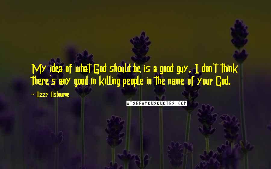 Ozzy Osbourne Quotes: My idea of what God should be is a good guy. I don't think there's any good in killing people in the name of your God.