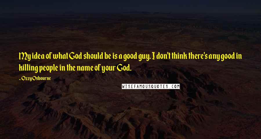 Ozzy Osbourne Quotes: My idea of what God should be is a good guy. I don't think there's any good in killing people in the name of your God.