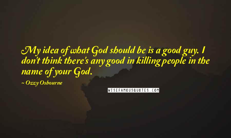 Ozzy Osbourne Quotes: My idea of what God should be is a good guy. I don't think there's any good in killing people in the name of your God.