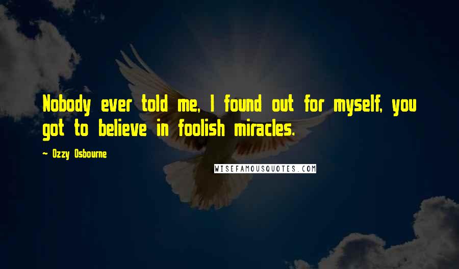 Ozzy Osbourne Quotes: Nobody ever told me, I found out for myself, you got to believe in foolish miracles.