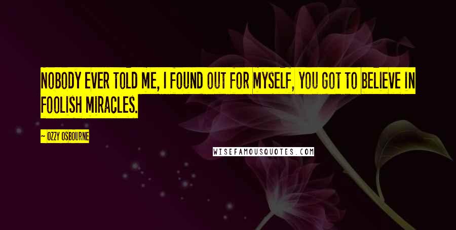 Ozzy Osbourne Quotes: Nobody ever told me, I found out for myself, you got to believe in foolish miracles.