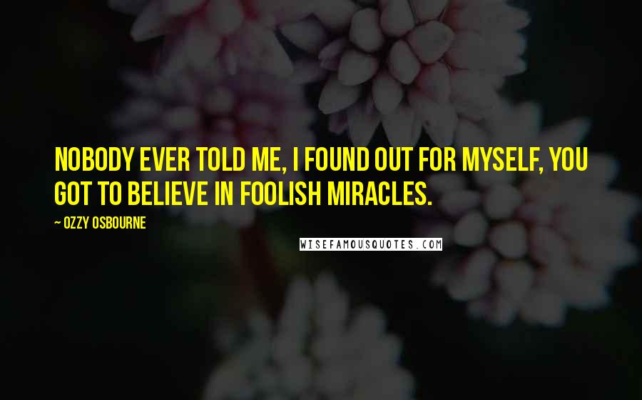 Ozzy Osbourne Quotes: Nobody ever told me, I found out for myself, you got to believe in foolish miracles.