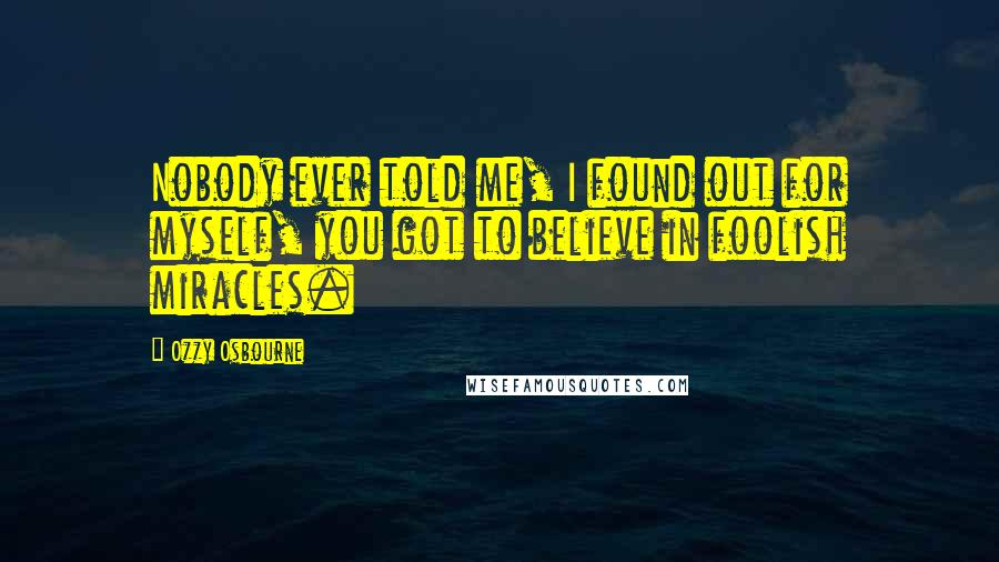 Ozzy Osbourne Quotes: Nobody ever told me, I found out for myself, you got to believe in foolish miracles.