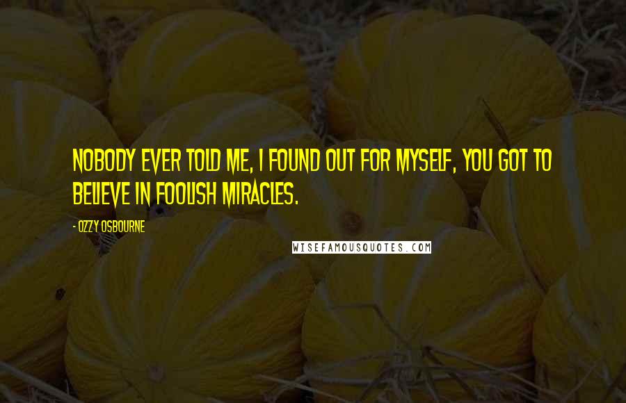 Ozzy Osbourne Quotes: Nobody ever told me, I found out for myself, you got to believe in foolish miracles.