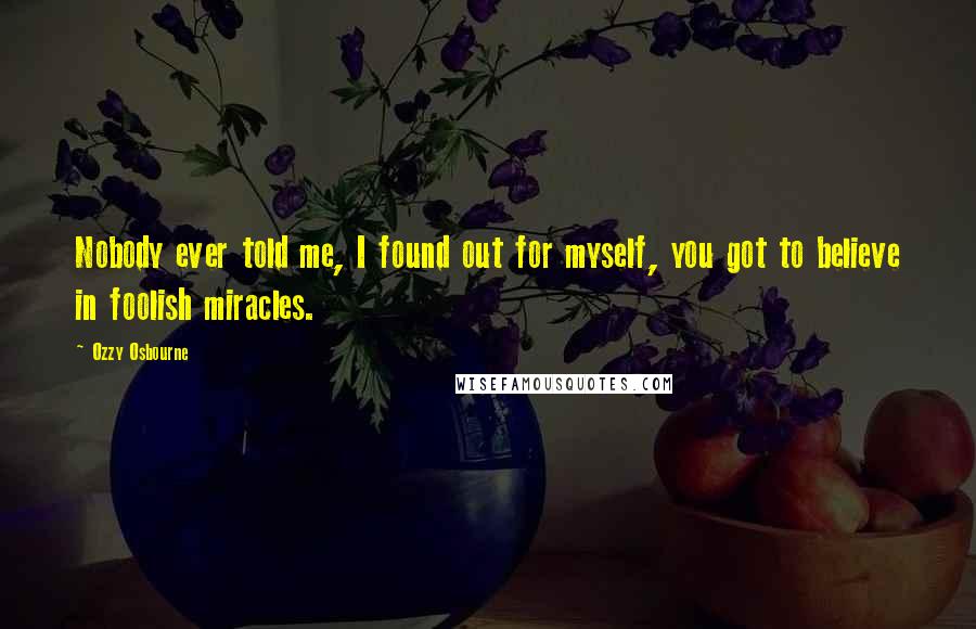 Ozzy Osbourne Quotes: Nobody ever told me, I found out for myself, you got to believe in foolish miracles.