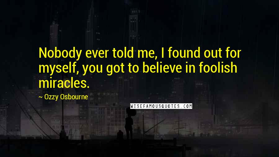 Ozzy Osbourne Quotes: Nobody ever told me, I found out for myself, you got to believe in foolish miracles.