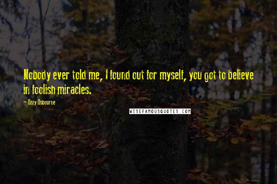 Ozzy Osbourne Quotes: Nobody ever told me, I found out for myself, you got to believe in foolish miracles.