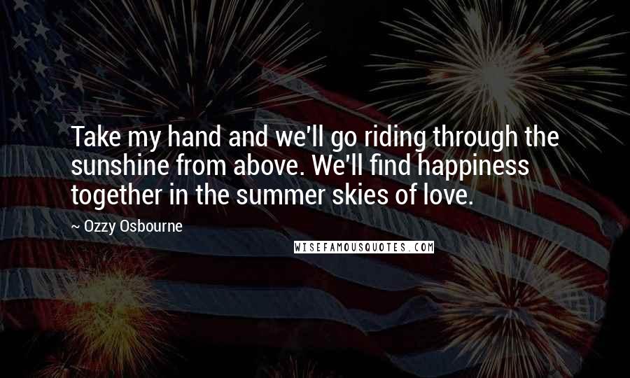 Ozzy Osbourne Quotes: Take my hand and we'll go riding through the sunshine from above. We'll find happiness together in the summer skies of love.