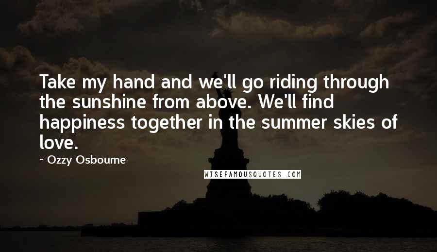 Ozzy Osbourne Quotes: Take my hand and we'll go riding through the sunshine from above. We'll find happiness together in the summer skies of love.