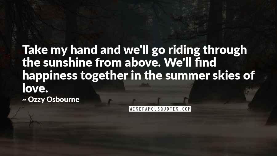 Ozzy Osbourne Quotes: Take my hand and we'll go riding through the sunshine from above. We'll find happiness together in the summer skies of love.