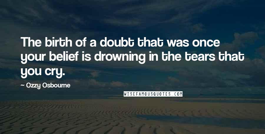 Ozzy Osbourne Quotes: The birth of a doubt that was once your belief is drowning in the tears that you cry.