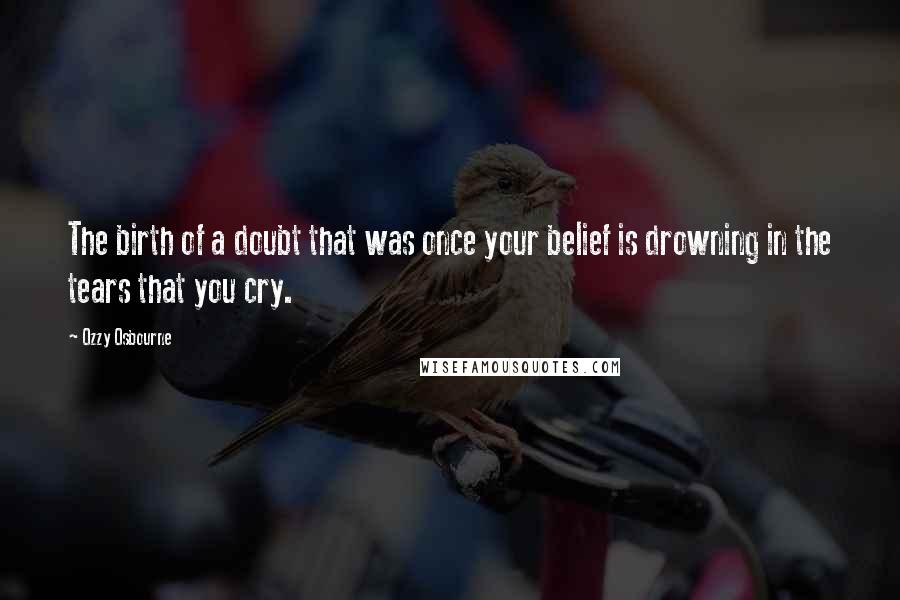 Ozzy Osbourne Quotes: The birth of a doubt that was once your belief is drowning in the tears that you cry.