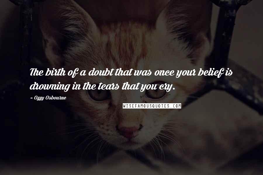 Ozzy Osbourne Quotes: The birth of a doubt that was once your belief is drowning in the tears that you cry.