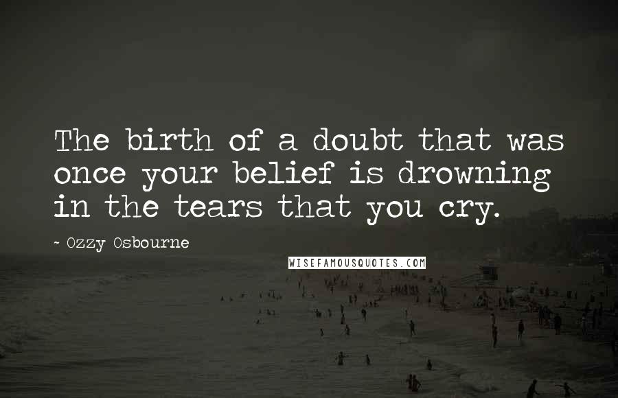 Ozzy Osbourne Quotes: The birth of a doubt that was once your belief is drowning in the tears that you cry.