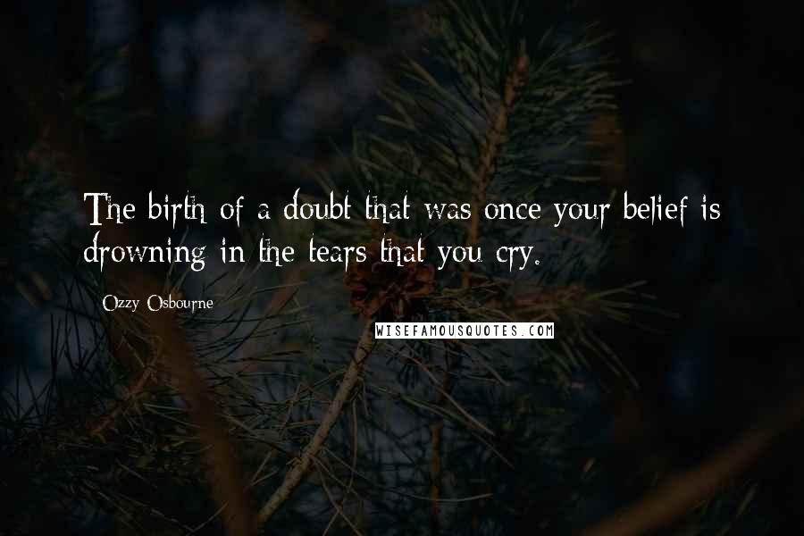 Ozzy Osbourne Quotes: The birth of a doubt that was once your belief is drowning in the tears that you cry.