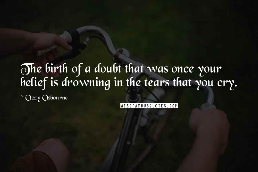 Ozzy Osbourne Quotes: The birth of a doubt that was once your belief is drowning in the tears that you cry.