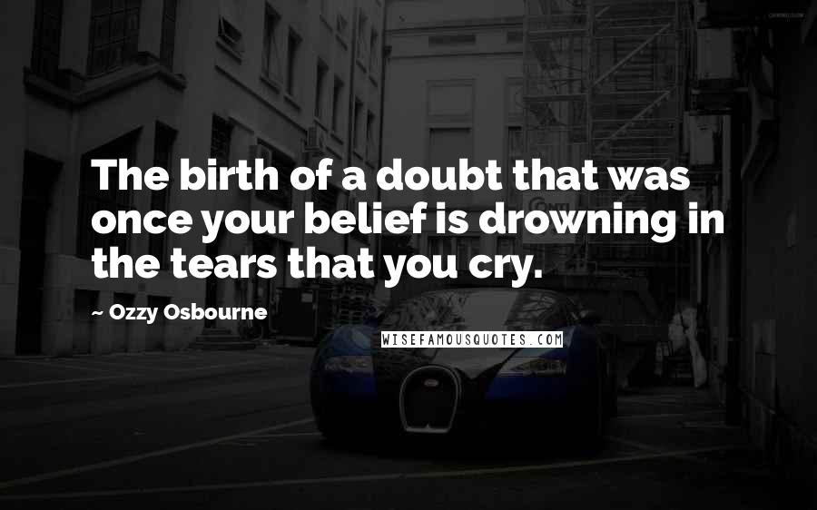 Ozzy Osbourne Quotes: The birth of a doubt that was once your belief is drowning in the tears that you cry.