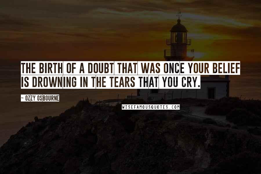 Ozzy Osbourne Quotes: The birth of a doubt that was once your belief is drowning in the tears that you cry.