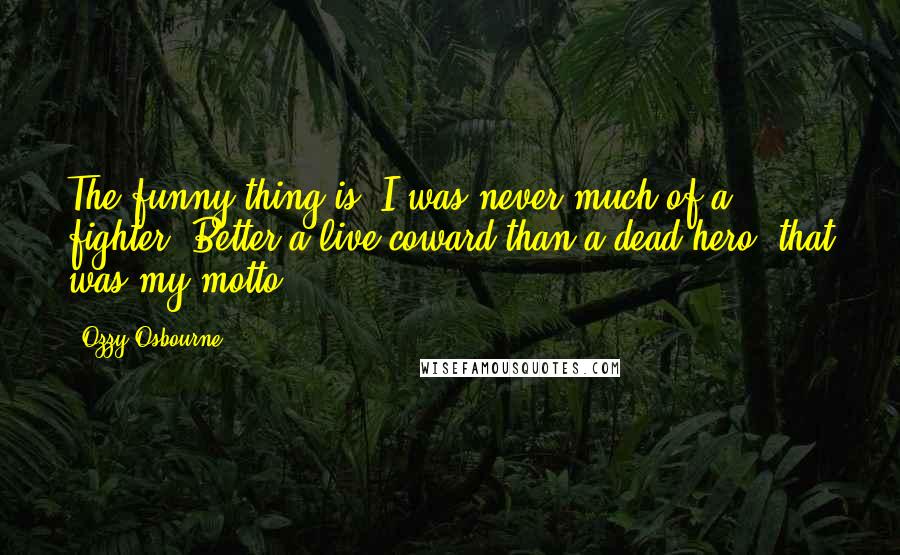 Ozzy Osbourne Quotes: The funny thing is, I was never much of a fighter. Better a live coward than a dead hero, that was my motto.