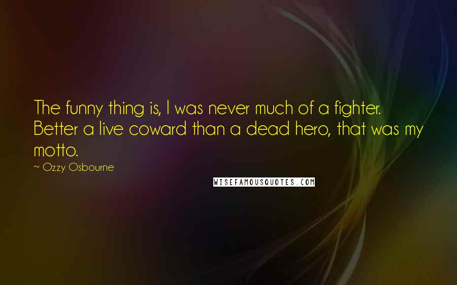 Ozzy Osbourne Quotes: The funny thing is, I was never much of a fighter. Better a live coward than a dead hero, that was my motto.