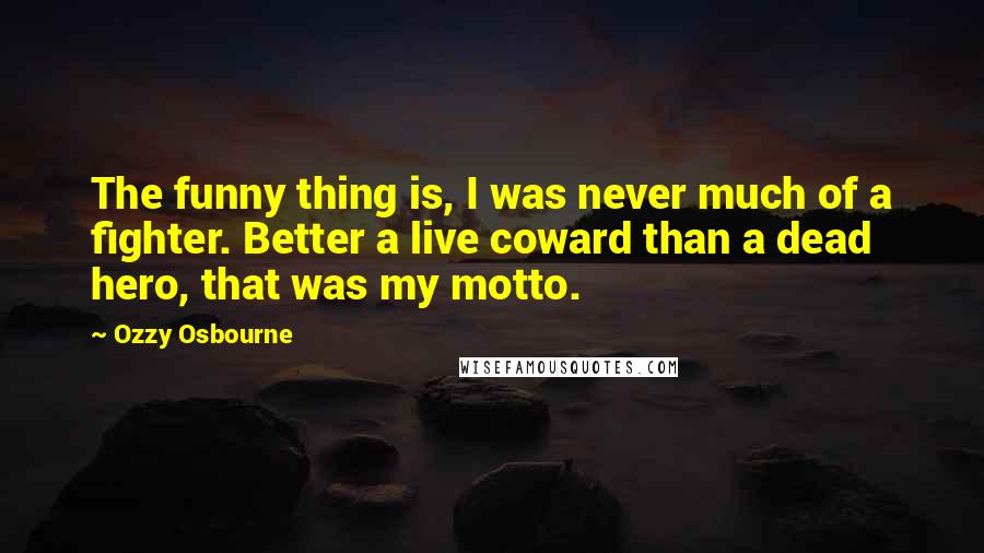 Ozzy Osbourne Quotes: The funny thing is, I was never much of a fighter. Better a live coward than a dead hero, that was my motto.