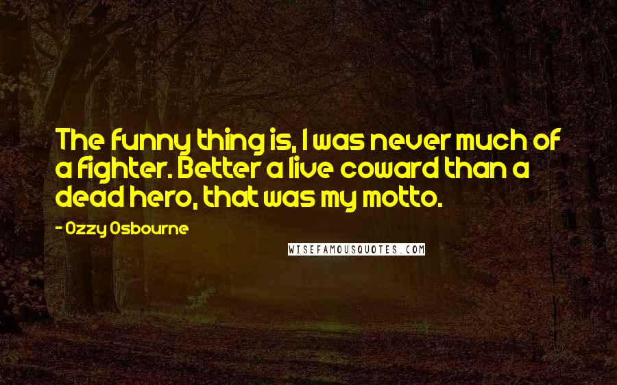 Ozzy Osbourne Quotes: The funny thing is, I was never much of a fighter. Better a live coward than a dead hero, that was my motto.