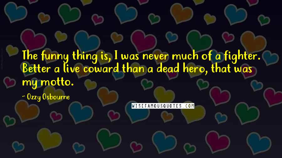 Ozzy Osbourne Quotes: The funny thing is, I was never much of a fighter. Better a live coward than a dead hero, that was my motto.