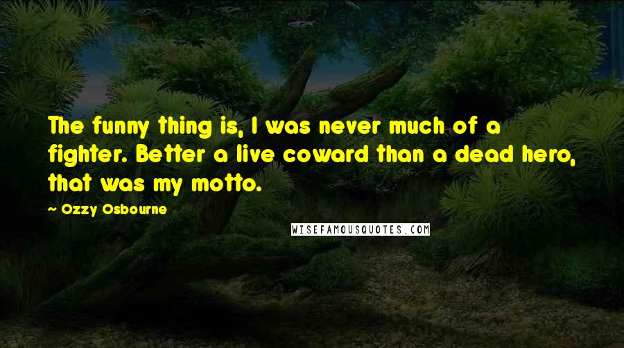 Ozzy Osbourne Quotes: The funny thing is, I was never much of a fighter. Better a live coward than a dead hero, that was my motto.