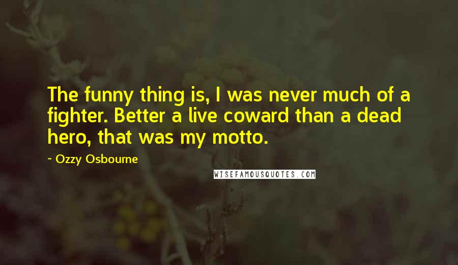 Ozzy Osbourne Quotes: The funny thing is, I was never much of a fighter. Better a live coward than a dead hero, that was my motto.