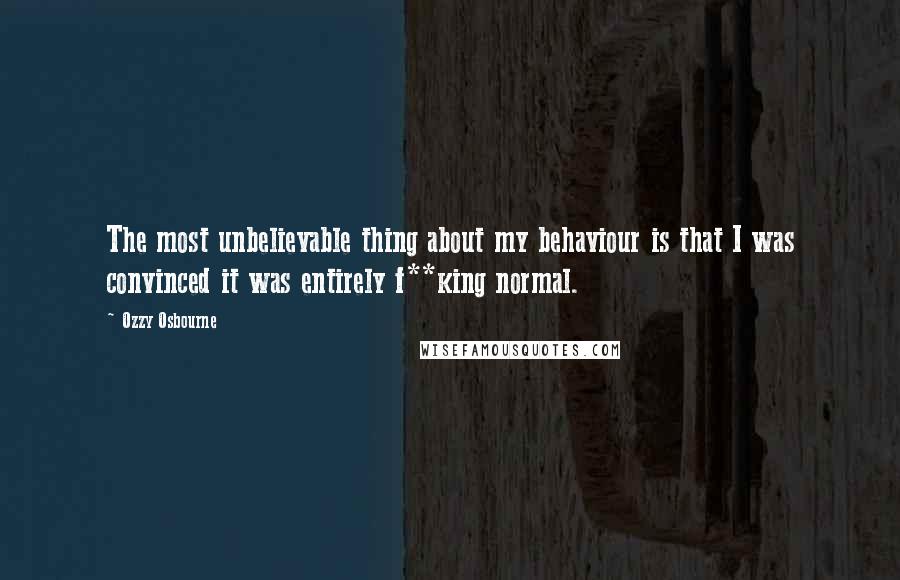 Ozzy Osbourne Quotes: The most unbelievable thing about my behaviour is that I was convinced it was entirely f**king normal.