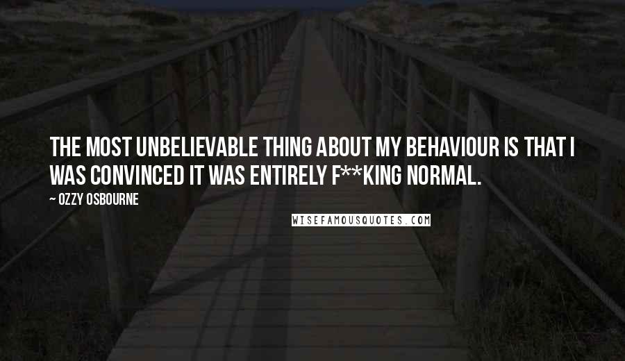 Ozzy Osbourne Quotes: The most unbelievable thing about my behaviour is that I was convinced it was entirely f**king normal.