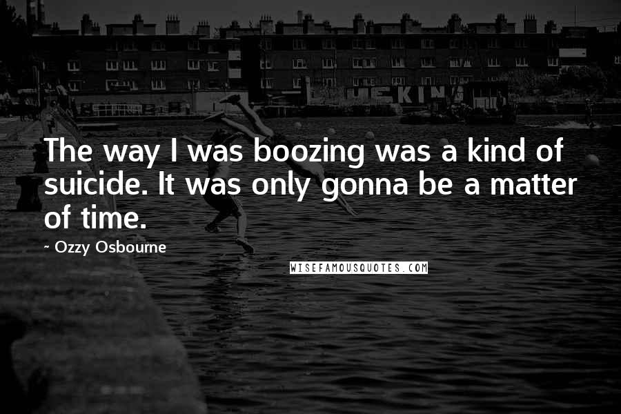 Ozzy Osbourne Quotes: The way I was boozing was a kind of suicide. It was only gonna be a matter of time.