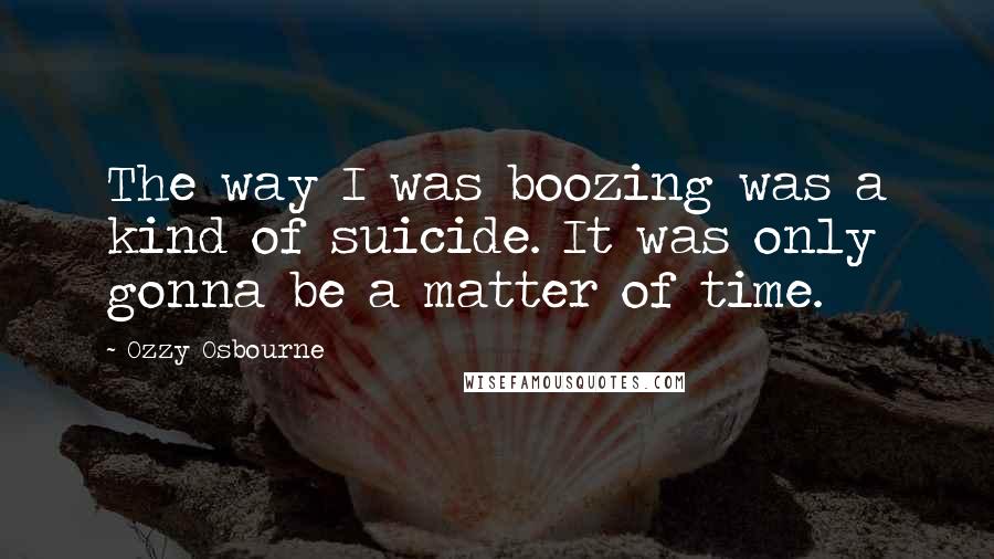 Ozzy Osbourne Quotes: The way I was boozing was a kind of suicide. It was only gonna be a matter of time.