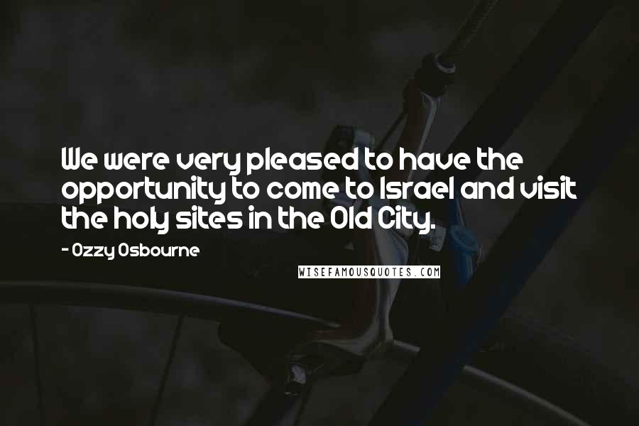 Ozzy Osbourne Quotes: We were very pleased to have the opportunity to come to Israel and visit the holy sites in the Old City.