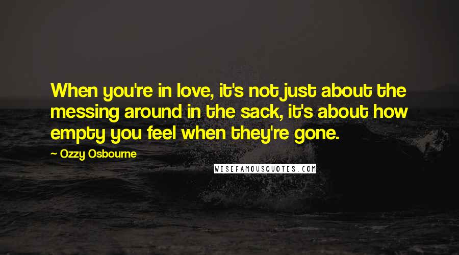 Ozzy Osbourne Quotes: When you're in love, it's not just about the messing around in the sack, it's about how empty you feel when they're gone.