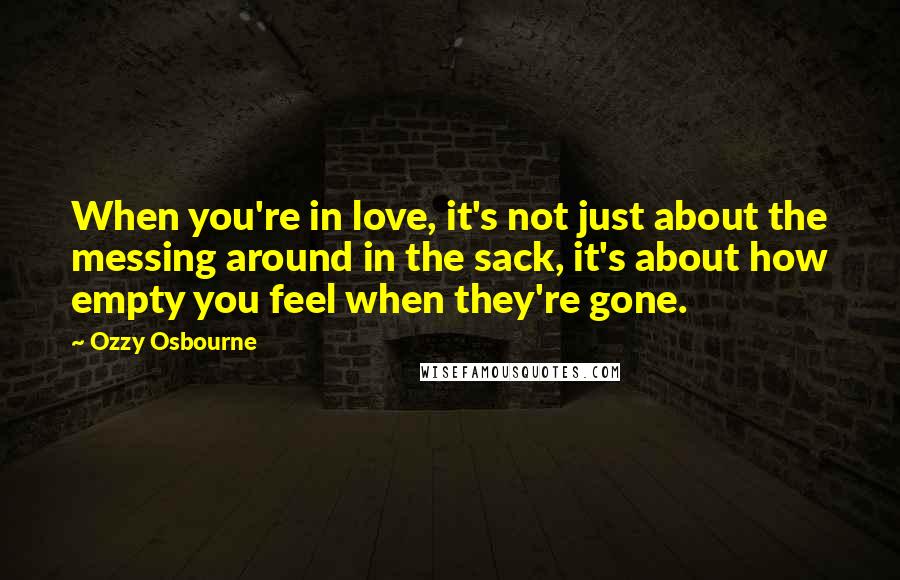 Ozzy Osbourne Quotes: When you're in love, it's not just about the messing around in the sack, it's about how empty you feel when they're gone.