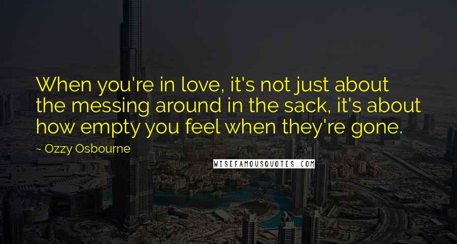 Ozzy Osbourne Quotes: When you're in love, it's not just about the messing around in the sack, it's about how empty you feel when they're gone.