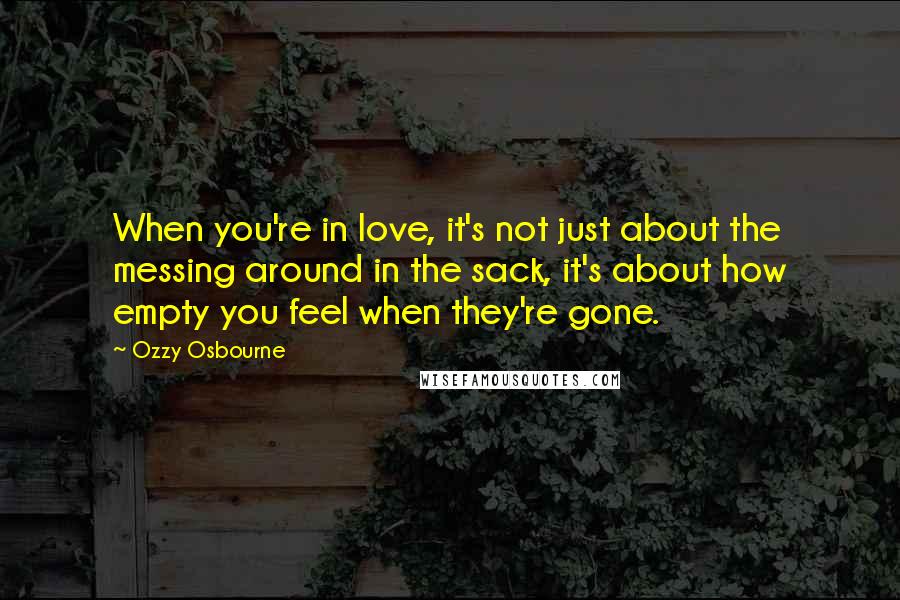 Ozzy Osbourne Quotes: When you're in love, it's not just about the messing around in the sack, it's about how empty you feel when they're gone.