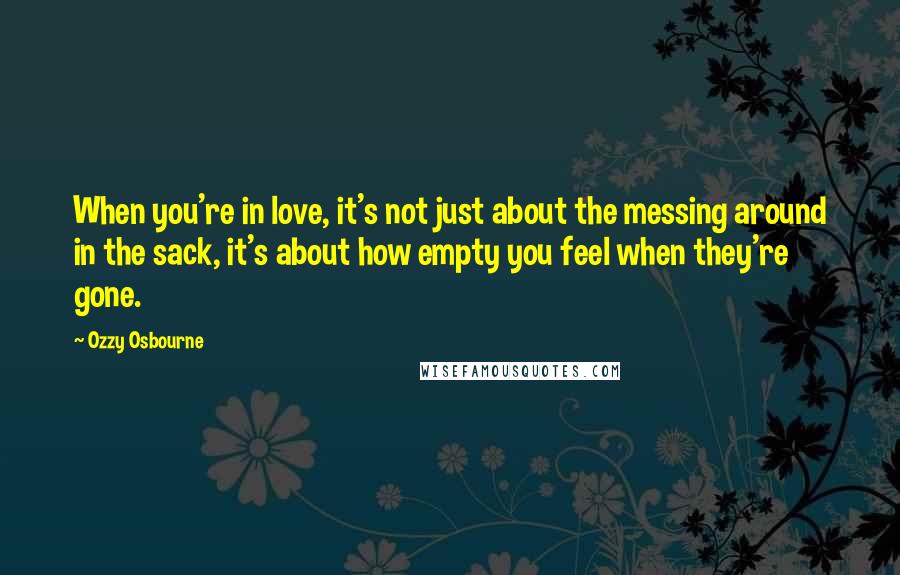 Ozzy Osbourne Quotes: When you're in love, it's not just about the messing around in the sack, it's about how empty you feel when they're gone.