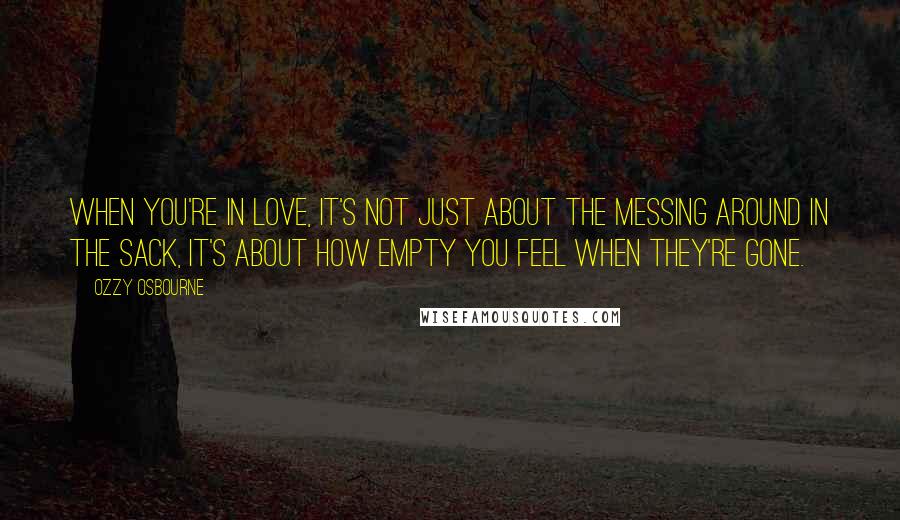 Ozzy Osbourne Quotes: When you're in love, it's not just about the messing around in the sack, it's about how empty you feel when they're gone.