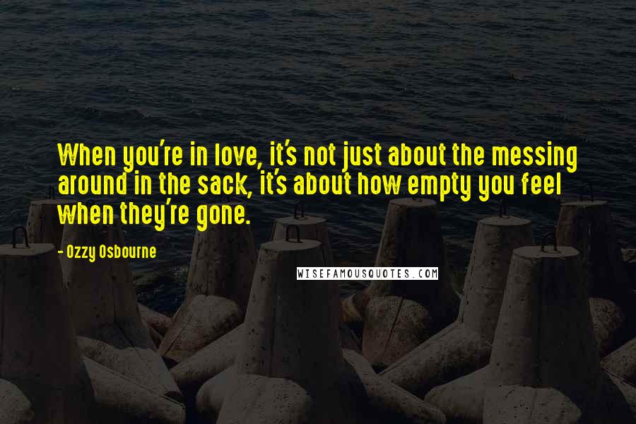 Ozzy Osbourne Quotes: When you're in love, it's not just about the messing around in the sack, it's about how empty you feel when they're gone.