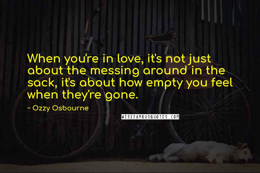 Ozzy Osbourne Quotes: When you're in love, it's not just about the messing around in the sack, it's about how empty you feel when they're gone.