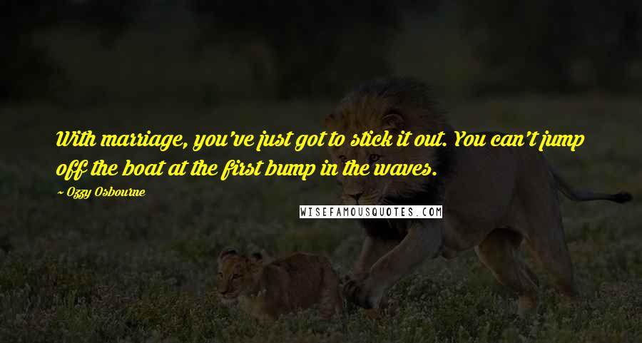 Ozzy Osbourne Quotes: With marriage, you've just got to stick it out. You can't jump off the boat at the first bump in the waves.