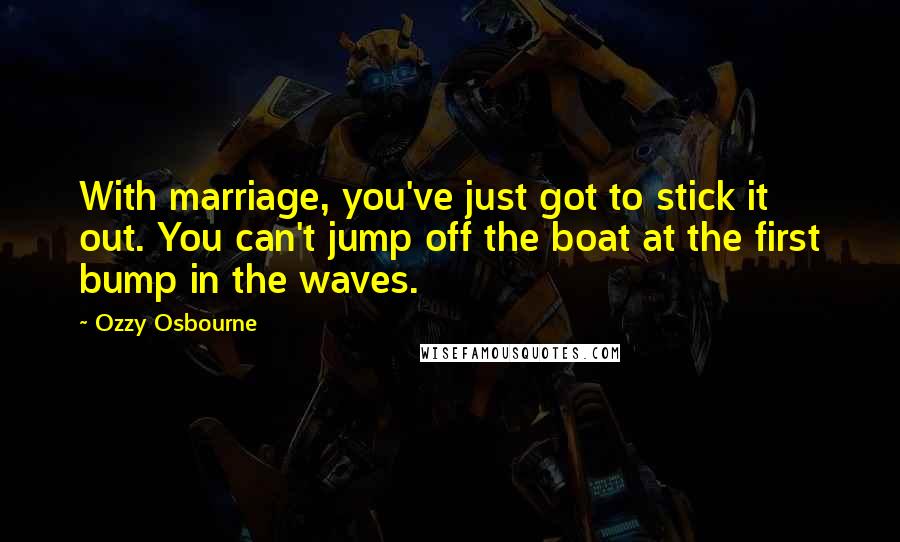 Ozzy Osbourne Quotes: With marriage, you've just got to stick it out. You can't jump off the boat at the first bump in the waves.