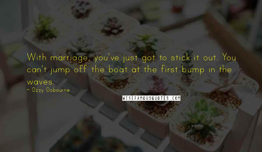 Ozzy Osbourne Quotes: With marriage, you've just got to stick it out. You can't jump off the boat at the first bump in the waves.